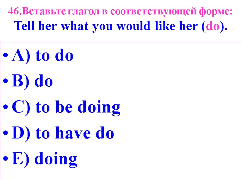 46.Вставьте глагол в соответствующей форме: Tell her what you would like her (do). A)